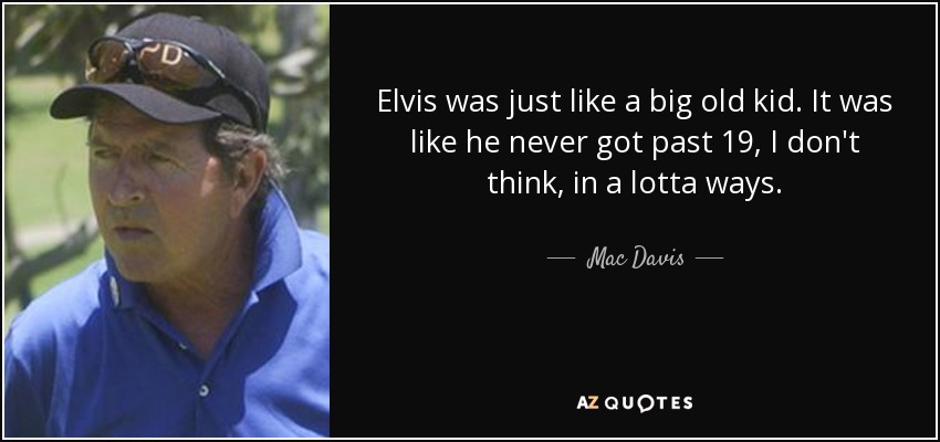 Elvis was just like a big old kid. It was like he never got past 19, I don't think, in a lotta ways. - Mac Davis
