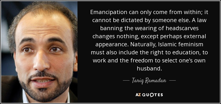 Emancipation can only come from within; it cannot be dictated by someone else. A law banning the wearing of headscarves changes nothing, except perhaps external appearance. Naturally, Islamic feminism must also include the right to education, to work and the freedom to select one's own husband. - Tariq Ramadan