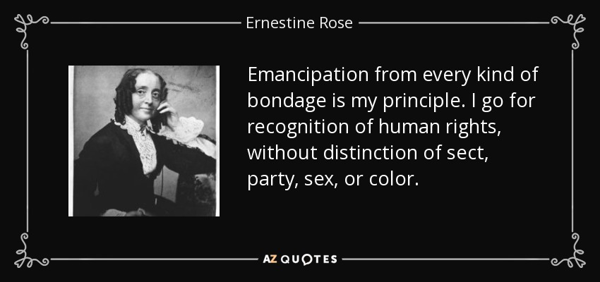 Emancipation from every kind of bondage is my principle. I go for recognition of human rights, without distinction of sect, party, sex, or color. - Ernestine Rose