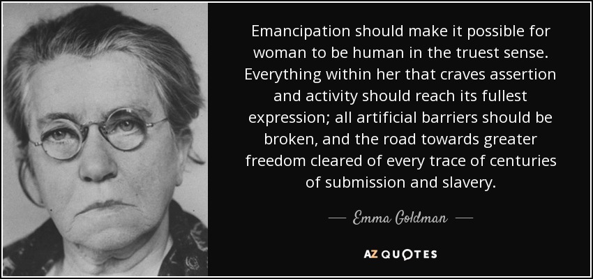 Emancipation should make it possible for woman to be human in the truest sense. Everything within her that craves assertion and activity should reach its fullest expression; all artificial barriers should be broken, and the road towards greater freedom cleared of every trace of centuries of submission and slavery. - Emma Goldman