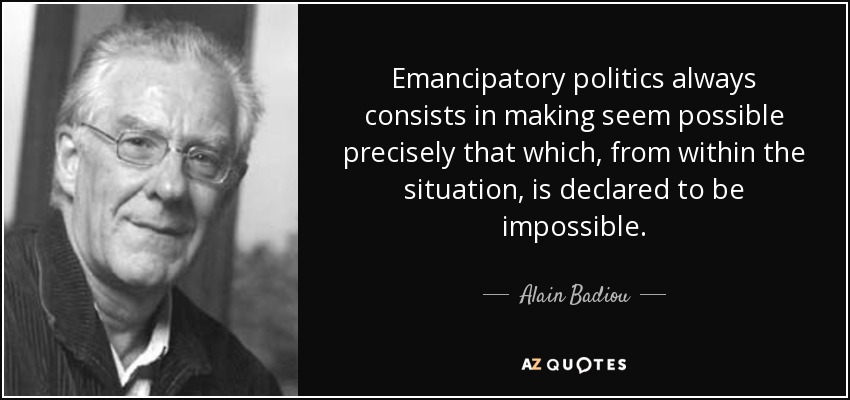 Emancipatory politics always consists in making seem possible precisely that which, from within the situation, is declared to be impossible. - Alain Badiou