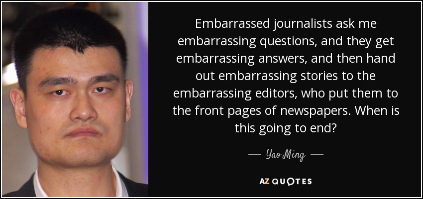 Embarrassed journalists ask me embarrassing questions, and they get embarrassing answers, and then hand out embarrassing stories to the embarrassing editors, who put them to the front pages of newspapers. When is this going to end? - Yao Ming