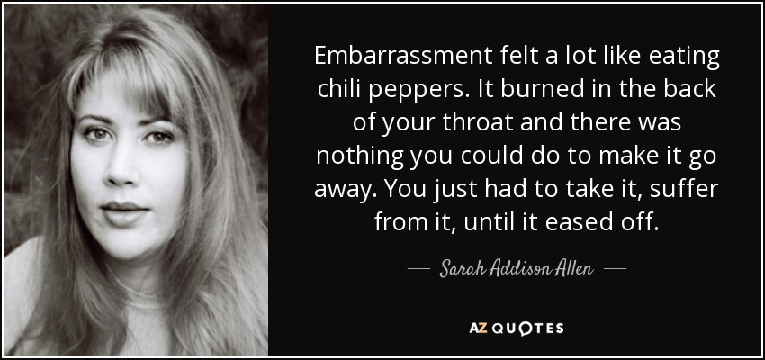 Embarrassment felt a lot like eating chili peppers. It burned in the back of your throat and there was nothing you could do to make it go away. You just had to take it, suffer from it, until it eased off. - Sarah Addison Allen