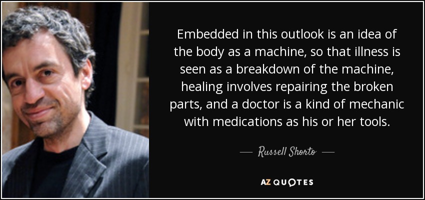 Embedded in this outlook is an idea of the body as a machine, so that illness is seen as a breakdown of the machine, healing involves repairing the broken parts, and a doctor is a kind of mechanic with medications as his or her tools. - Russell Shorto