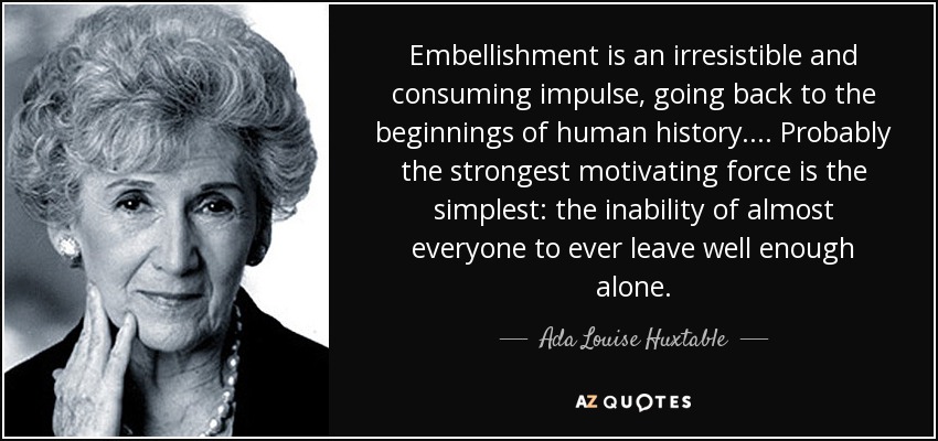 Embellishment is an irresistible and consuming impulse, going back to the beginnings of human history. ... Probably the strongest motivating force is the simplest: the inability of almost everyone to ever leave well enough alone. - Ada Louise Huxtable