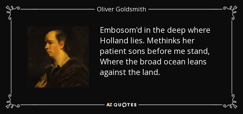 Embosom'd in the deep where Holland lies. Methinks her patient sons before me stand, Where the broad ocean leans against the land. - Oliver Goldsmith