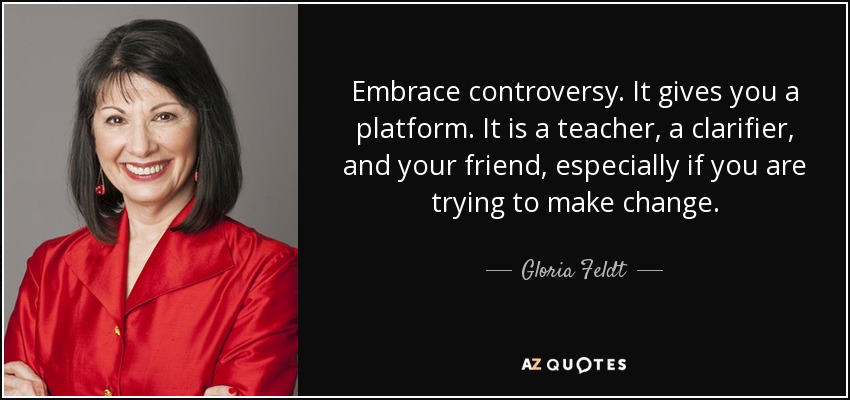 Embrace controversy. It gives you a platform. It is a teacher, a clarifier, and your friend, especially if you are trying to make change. - Gloria Feldt