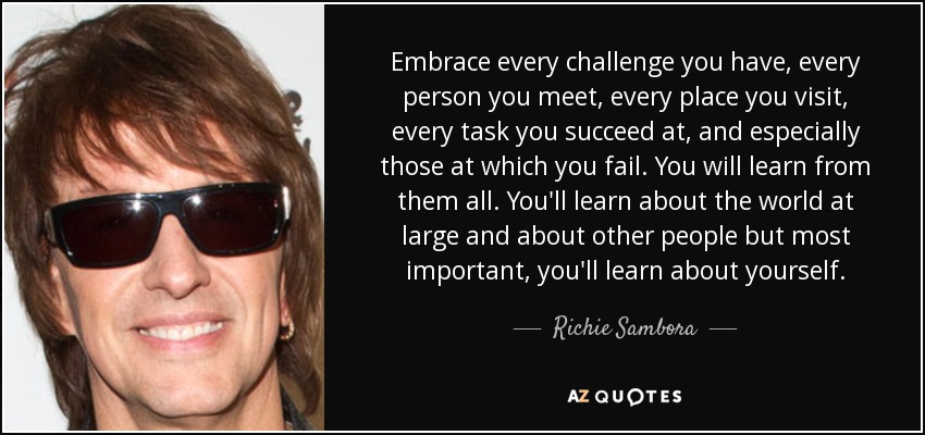 Embrace every challenge you have, every person you meet, every place you visit, every task you succeed at, and especially those at which you fail. You will learn from them all. You'll learn about the world at large and about other people but most important, you'll learn about yourself. - Richie Sambora