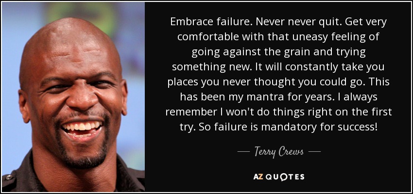 Embrace failure. Never never quit. Get very comfortable with that uneasy feeling of going against the grain and trying something new. It will constantly take you places you never thought you could go. This has been my mantra for years. I always remember I won't do things right on the first try. So failure is mandatory for success! - Terry Crews