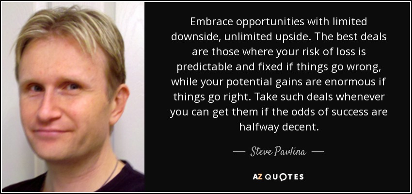 Embrace opportunities with limited downside, unlimited upside. The best deals are those where your risk of loss is predictable and fixed if things go wrong, while your potential gains are enormous if things go right. Take such deals whenever you can get them if the odds of success are halfway decent. - Steve Pavlina