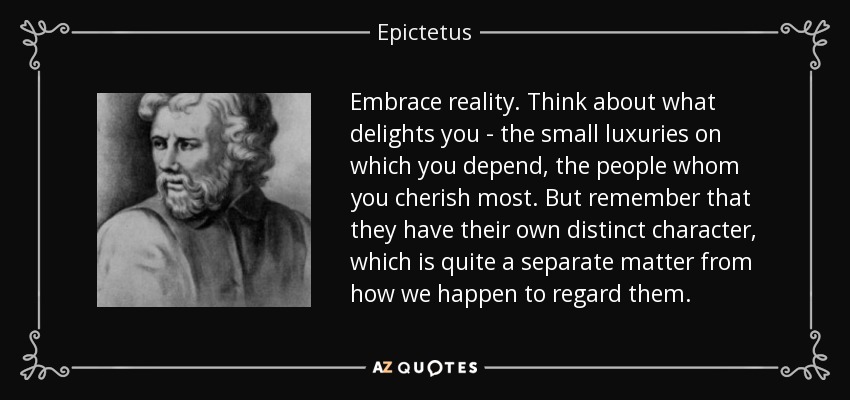 Embrace reality. Think about what delights you - the small luxuries on which you depend, the people whom you cherish most. But remember that they have their own distinct character, which is quite a separate matter from how we happen to regard them. - Epictetus