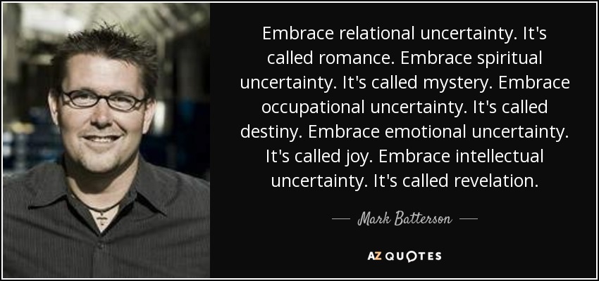 Embrace relational uncertainty. It's called romance. Embrace spiritual uncertainty. It's called mystery. Embrace occupational uncertainty. It's called destiny. Embrace emotional uncertainty. It's called joy. Embrace intellectual uncertainty. It's called revelation. - Mark Batterson