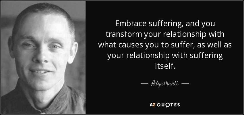 Embrace suffering, and you transform your relationship with what causes you to suffer, as well as your relationship with suffering itself. - Adyashanti