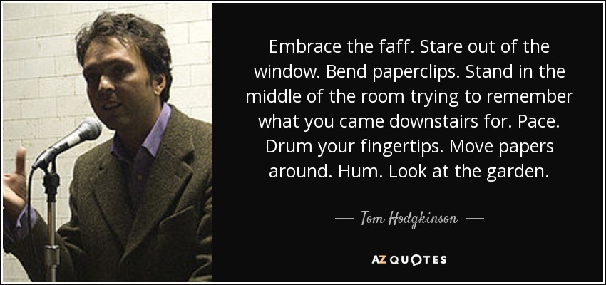 Embrace the faff. Stare out of the window. Bend paperclips. Stand in the middle of the room trying to remember what you came downstairs for. Pace. Drum your fingertips. Move papers around. Hum. Look at the garden. - Tom Hodgkinson