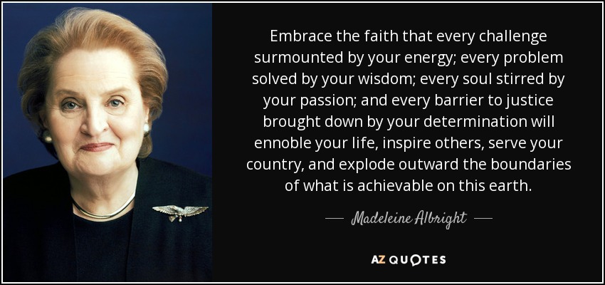 Embrace the faith that every challenge surmounted by your energy; every problem solved by your wisdom; every soul stirred by your passion; and every barrier to justice brought down by your determination will ennoble your life, inspire others, serve your country, and explode outward the boundaries of what is achievable on this earth. - Madeleine Albright