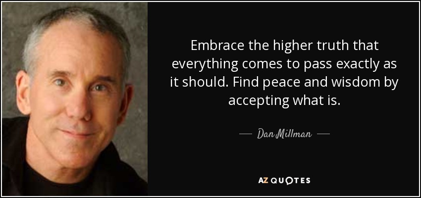 Embrace the higher truth that everything comes to pass exactly as it should. Find peace and wisdom by accepting what is. - Dan Millman