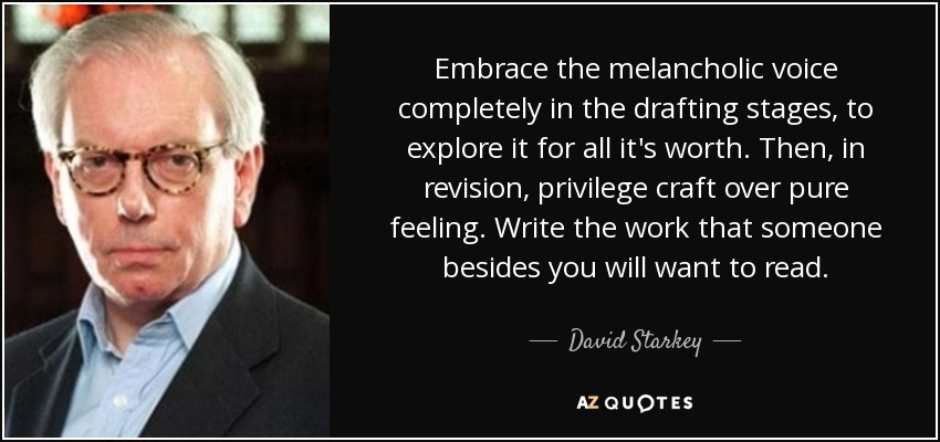 Embrace the melancholic voice completely in the drafting stages, to explore it for all it's worth. Then, in revision, privilege craft over pure feeling. Write the work that someone besides you will want to read. - David Starkey