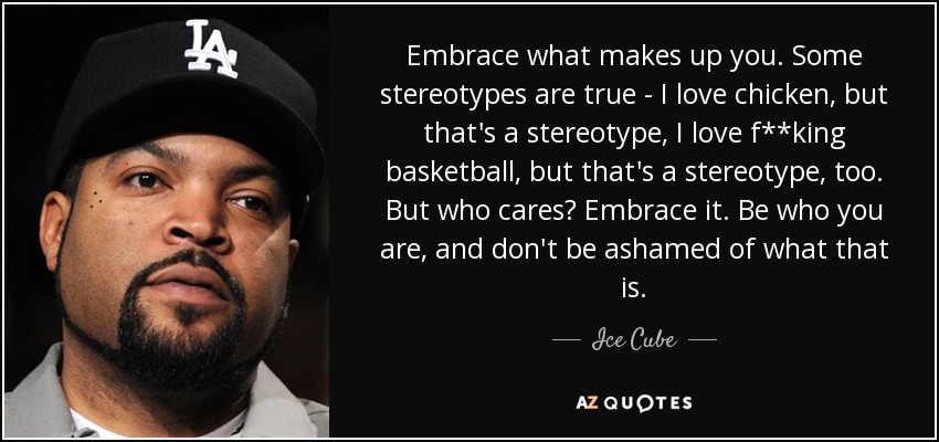 Embrace what makes up you. Some stereotypes are true - I love chicken, but that's a stereotype, I love f**king basketball, but that's a stereotype, too. But who cares? Embrace it. Be who you are, and don't be ashamed of what that is. - Ice Cube