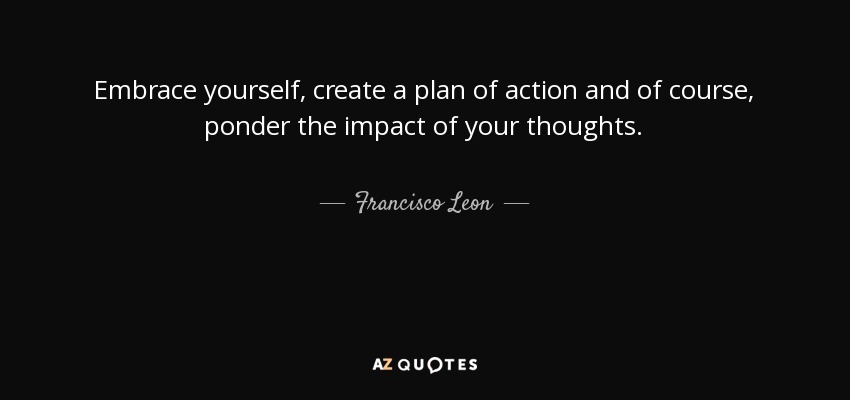 Embrace yourself, create a plan of action and of course, ponder the impact of your thoughts. - Francisco Leon