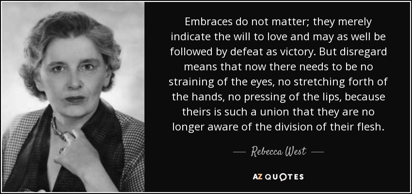 Embraces do not matter; they merely indicate the will to love and may as well be followed by defeat as victory. But disregard means that now there needs to be no straining of the eyes, no stretching forth of the hands, no pressing of the lips, because theirs is such a union that they are no longer aware of the division of their flesh. - Rebecca West