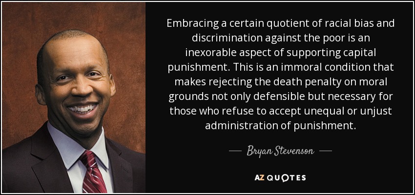Embracing a certain quotient of racial bias and discrimination against the poor is an inexorable aspect of supporting capital punishment. This is an immoral condition that makes rejecting the death penalty on moral grounds not only defensible but necessary for those who refuse to accept unequal or unjust administration of punishment. - Bryan Stevenson