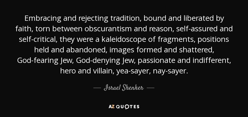 Embracing and rejecting tradition, bound and liberated by faith, torn between obscurantism and reason, self-assured and self-critical, they were a kaleidoscope of fragments, positions held and abandoned, images formed and shattered, God-fearing Jew, God-denying Jew, passionate and indifferent, hero and villain, yea-sayer, nay-sayer. - Israel Shenker