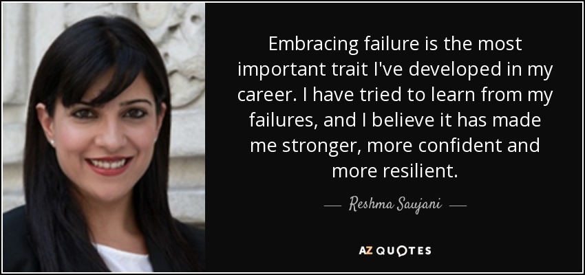 Embracing failure is the most important trait I've developed in my career. I have tried to learn from my failures, and I believe it has made me stronger, more confident and more resilient. - Reshma Saujani