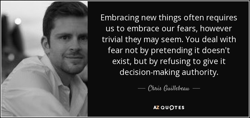 Embracing new things often requires us to embrace our fears, however trivial they may seem. You deal with fear not by pretending it doesn't exist, but by refusing to give it decision-making authority. - Chris Guillebeau