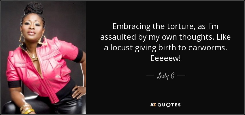 Embracing the torture, as I'm assaulted by my own thoughts. Like a locust giving birth to earworms. Eeeeew! - Lady G