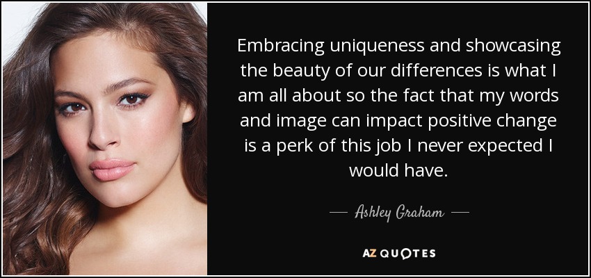 Embracing uniqueness and showcasing the beauty of our differences is what I am all about so the fact that my words and image can impact positive change is a perk of this job I never expected I would have. - Ashley Graham