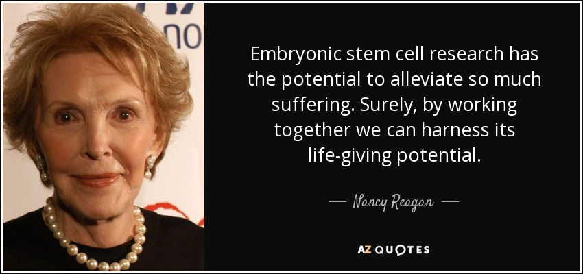 Embryonic stem cell research has the potential to alleviate so much suffering. Surely, by working together we can harness its life-giving potential. - Nancy Reagan