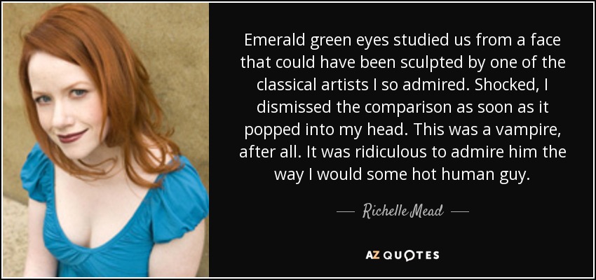 Emerald green eyes studied us from a face that could have been sculpted by one of the classical artists I so admired. Shocked, I dismissed the comparison as soon as it popped into my head. This was a vampire, after all. It was ridiculous to admire him the way I would some hot human guy. - Richelle Mead