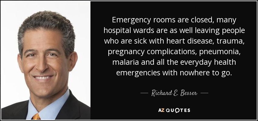 Emergency rooms are closed, many hospital wards are as well leaving people who are sick with heart disease, trauma, pregnancy complications, pneumonia, malaria and all the everyday health emergencies with nowhere to go. - Richard E. Besser