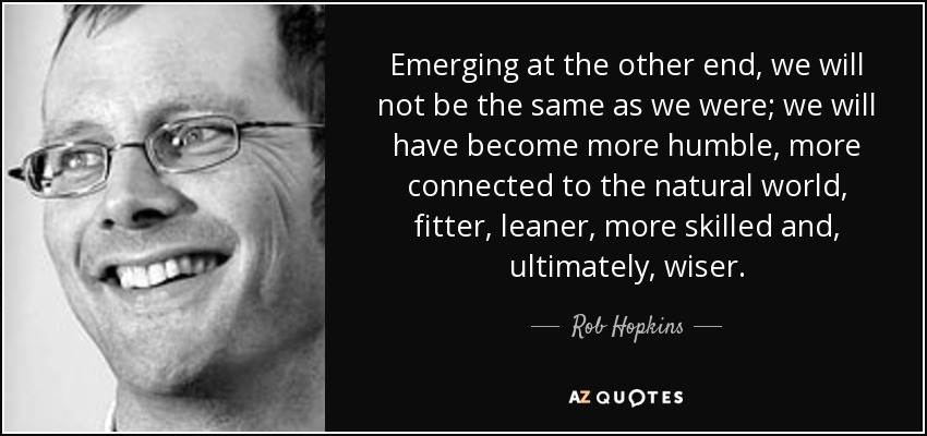 Emerging at the other end, we will not be the same as we were; we will have become more humble, more connected to the natural world, fitter, leaner, more skilled and, ultimately, wiser. - Rob Hopkins