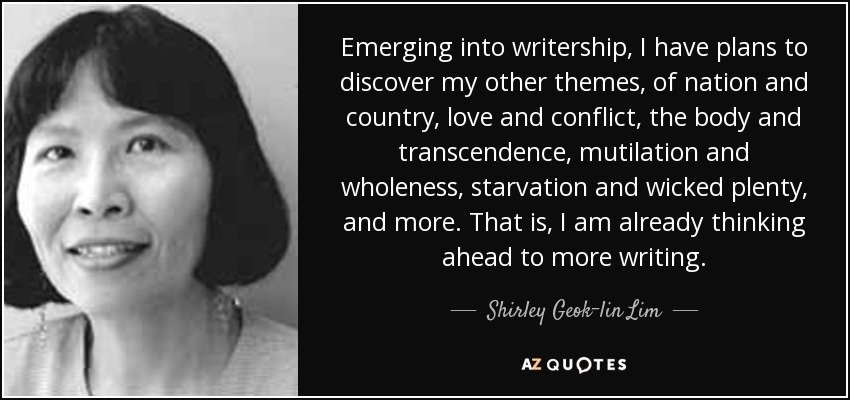Emerging into writership, I have plans to discover my other themes, of nation and country, love and conflict, the body and transcendence, mutilation and wholeness, starvation and wicked plenty, and more. That is, I am already thinking ahead to more writing. - Shirley Geok-lin Lim
