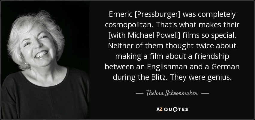 Emeric [Pressburger] was completely cosmopolitan. That's what makes their [with Michael Powell] films so special. Neither of them thought twice about making a film about a friendship between an Englishman and a German during the Blitz. They were genius. - Thelma Schoonmaker