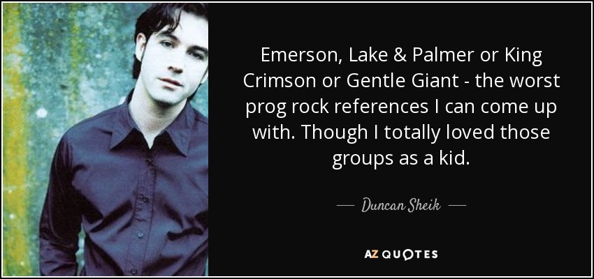 Emerson, Lake & Palmer or King Crimson or Gentle Giant - the worst prog rock references I can come up with. Though I totally loved those groups as a kid. - Duncan Sheik