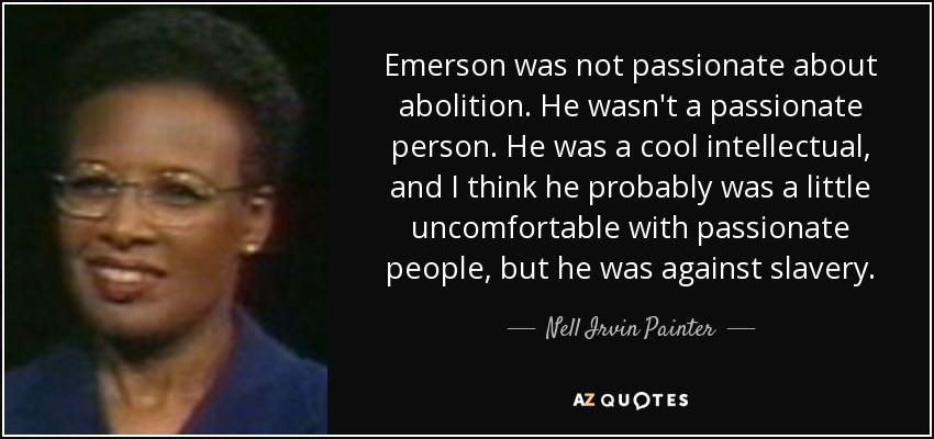 Emerson was not passionate about abolition. He wasn't a passionate person. He was a cool intellectual, and I think he probably was a little uncomfortable with passionate people, but he was against slavery. - Nell Irvin Painter