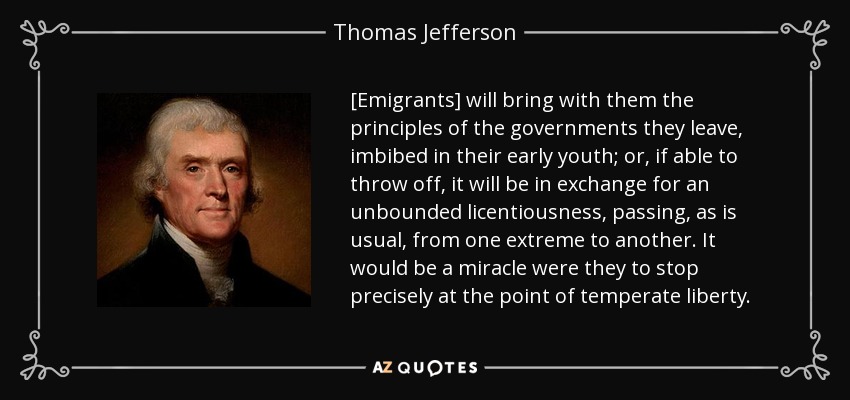 [Emigrants] will bring with them the principles of the governments they leave, imbibed in their early youth; or, if able to throw off, it will be in exchange for an unbounded licentiousness, passing, as is usual, from one extreme to another. It would be a miracle were they to stop precisely at the point of temperate liberty. - Thomas Jefferson