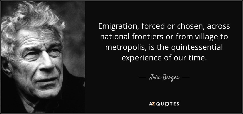 Emigration, forced or chosen, across national frontiers or from village to metropolis, is the quintessential experience of our time. - John Berger