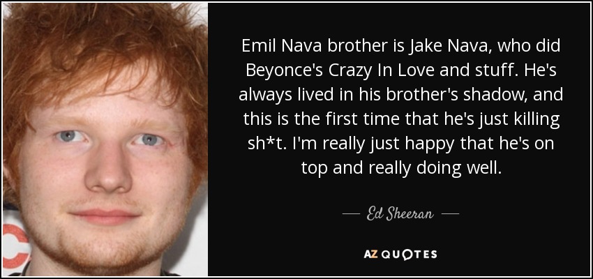 Emil Nava brother is Jake Nava, who did Beyonce's Crazy In Love and stuff. He's always lived in his brother's shadow, and this is the first time that he's just killing sh*t. I'm really just happy that he's on top and really doing well. - Ed Sheeran