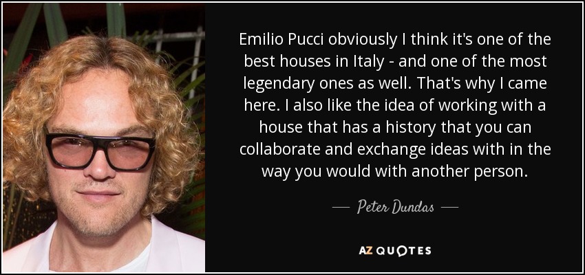 Emilio Pucci obviously I think it's one of the best houses in Italy - and one of the most legendary ones as well. That's why I came here. I also like the idea of working with a house that has a history that you can collaborate and exchange ideas with in the way you would with another person. - Peter Dundas