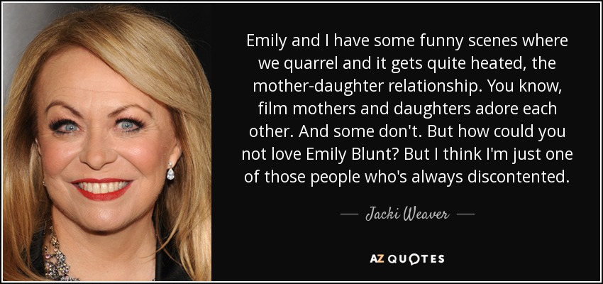 Emily and I have some funny scenes where we quarrel and it gets quite heated, the mother-daughter relationship. You know, film mothers and daughters adore each other. And some don't. But how could you not love Emily Blunt? But I think I'm just one of those people who's always discontented. - Jacki Weaver