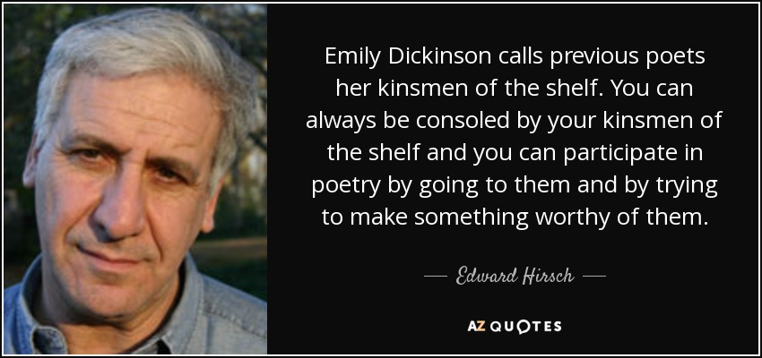 Emily Dickinson calls previous poets her kinsmen of the shelf. You can always be consoled by your kinsmen of the shelf and you can participate in poetry by going to them and by trying to make something worthy of them. - Edward Hirsch