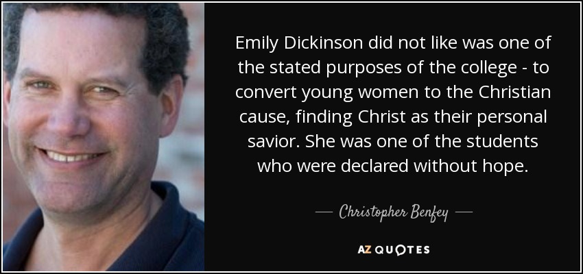 Emily Dickinson did not like was one of the stated purposes of the college - to convert young women to the Christian cause, finding Christ as their personal savior. She was one of the students who were declared without hope. - Christopher Benfey