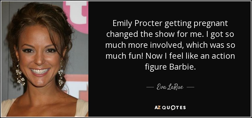 Emily Procter getting pregnant changed the show for me. I got so much more involved, which was so much fun! Now I feel like an action figure Barbie. - Eva LaRue