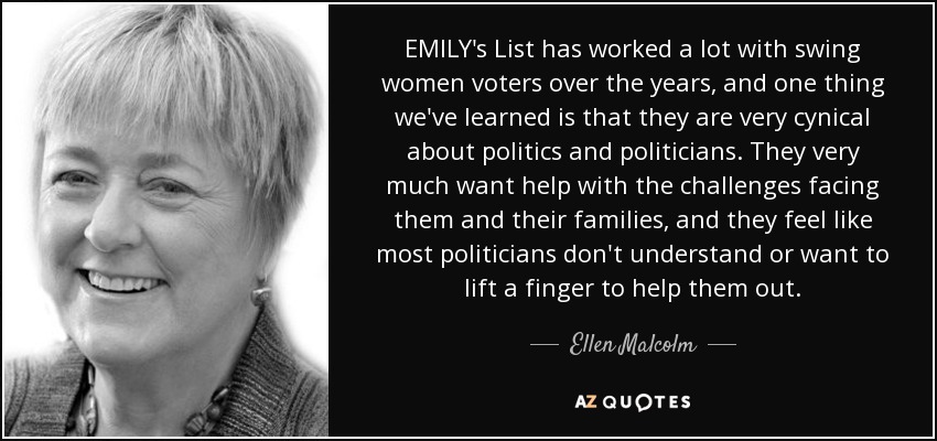 EMILY's List has worked a lot with swing women voters over the years, and one thing we've learned is that they are very cynical about politics and politicians. They very much want help with the challenges facing them and their families, and they feel like most politicians don't understand or want to lift a finger to help them out. - Ellen Malcolm