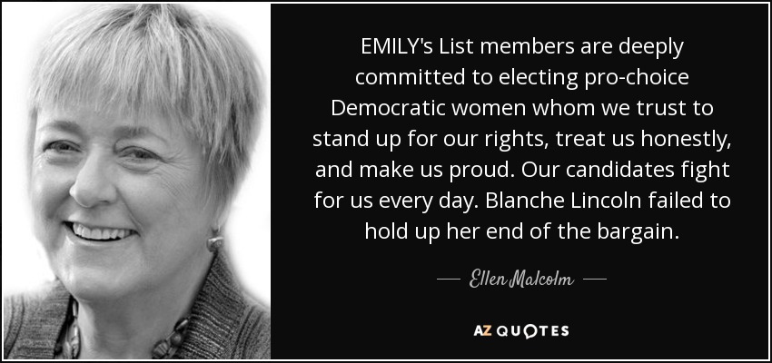 EMILY's List members are deeply committed to electing pro-choice Democratic women whom we trust to stand up for our rights, treat us honestly, and make us proud. Our candidates fight for us every day. Blanche Lincoln failed to hold up her end of the bargain. - Ellen Malcolm
