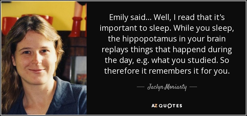 Emily said ... Well, I read that it's important to sleep. While you sleep, the hippopotamus in your brain replays things that happend during the day, e.g. what you studied. So therefore it remembers it for you. - Jaclyn Moriarty