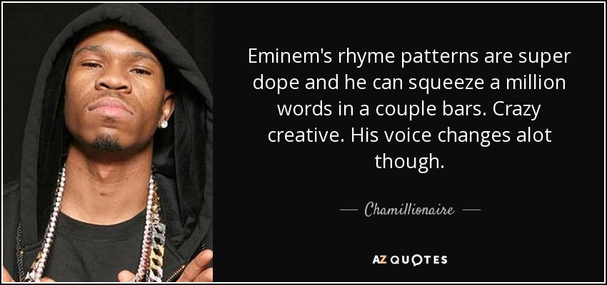 Eminem's rhyme patterns are super dope and he can squeeze a million words in a couple bars. Crazy creative. His voice changes alot though. - Chamillionaire